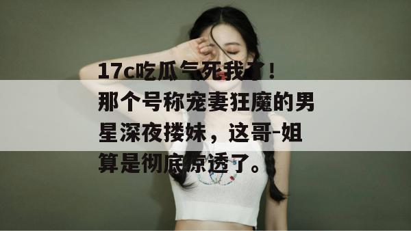 17c吃瓜气死我了!那个号称宠妻狂魔的男星深夜搂妹,这哥-姐算是彻底凉透了。