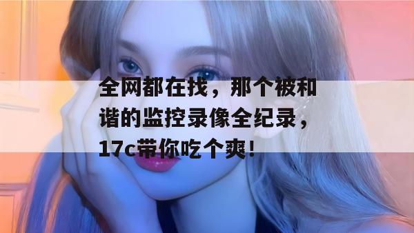 全网都在找,那个被和谐的监控录像全纪录,17c带你吃个爽!