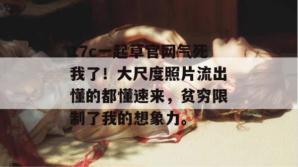 17c一起草官网气死我了!大尺度照片流出懂的都懂速来,贫穷限制了我的想象力。