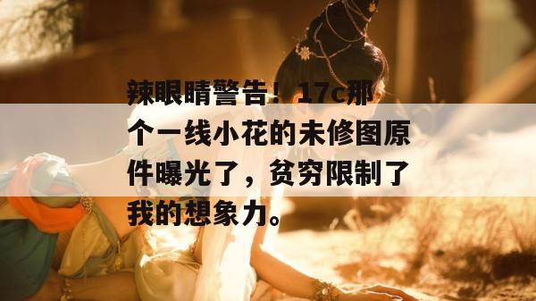 辣眼睛警告!17c那个一线小花的未修图原件曝光了,贫穷限制了我的想象力。