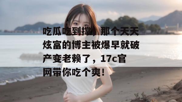 吃瓜吃到撑,那个天天炫富的博主被爆早就破产变老赖了,17c官网带你吃个爽!