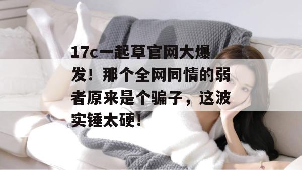 17c一起草官网大爆发!那个全网同情的弱者原来是个骗子,这波实锤太硬!