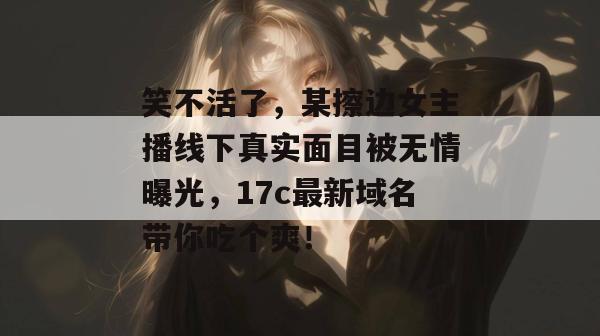 笑不活了，某擦边女主播线下真实面目被无情曝光，17c最新域名带你吃个爽！