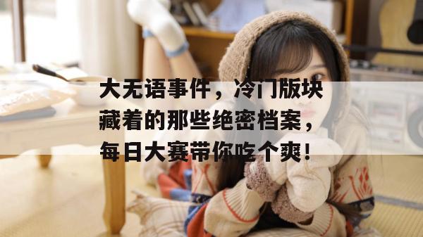 大无语事件，冷门版块藏着的那些绝密档案，每日大赛带你吃个爽！