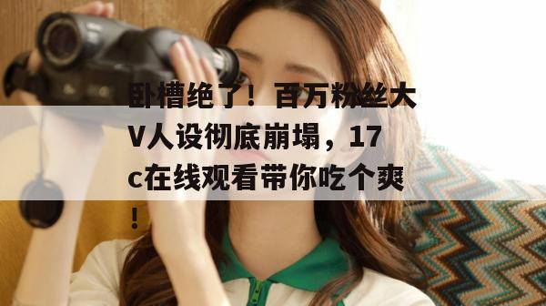 卧槽绝了!百万粉丝大V人设彻底崩塌,17c在线观看带你吃个爽!