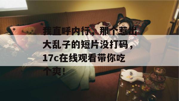 我直呼内行,那个惹出大乱子的短片没打码,17c在线观看带你吃个爽!