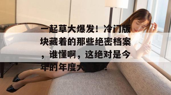 一起草大爆发!冷门版块藏着的那些绝密档案,谁懂啊,这绝对是今年的年度大戏了!
