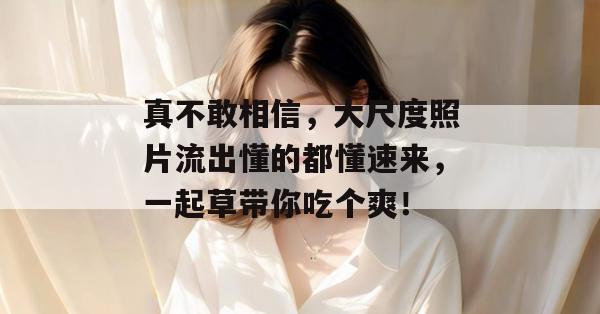 真不敢相信，大尺度照片流出懂的都懂速来，一起草带你吃个爽！