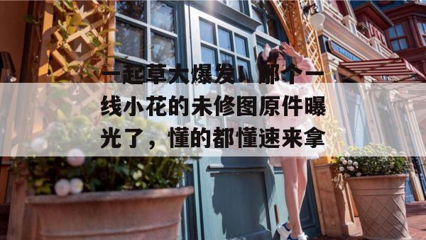 一起草大爆发！那个一线小花的未修图原件曝光了，懂的都懂速来拿。