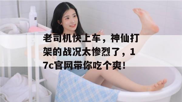 老司机快上车,神仙打架的战况太惨烈了,17c官网带你吃个爽!