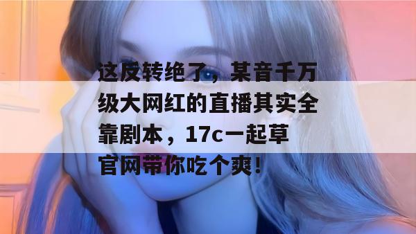 这反转绝了,某音千万级大网红的直播其实全靠剧本,17c一起草官网带你吃个爽!
