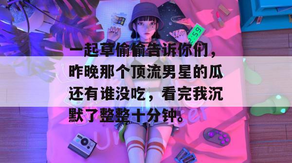 一起草偷偷告诉你们,昨晚那个顶流男星的瓜还有谁没吃,看完我沉默了整整十分钟。