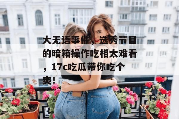大无语事件，选秀节目的暗箱操作吃相太难看，17c吃瓜带你吃个爽！