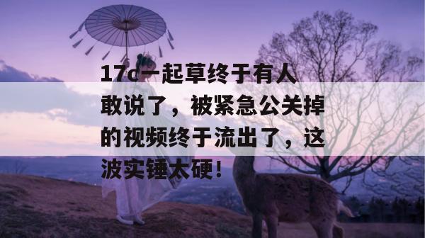 17c一起草终于有人敢说了,被紧急公关掉的视频终于流出了,这波实锤太硬!