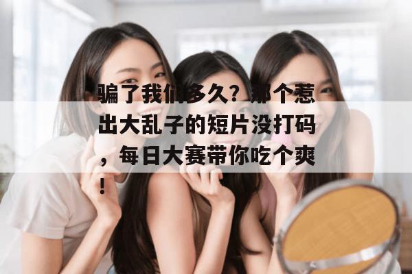 骗了我们多久?那个惹出大乱子的短片没打码,每日大赛带你吃个爽!