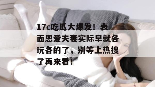 17c吃瓜大爆发!表面恩爱夫妻实际早就各玩各的了,别等上热搜了再来看!