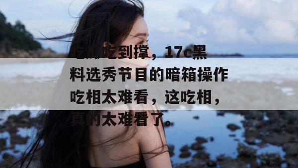 吃瓜吃到撑,17c黑料选秀节目的暗箱操作吃相太难看,这吃相,真的太难看了。