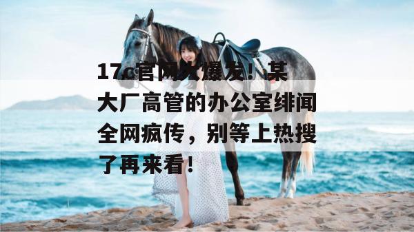 17c官网大爆发！某大厂高管的办公室绯闻全网疯传，别等上热搜了再来看！
