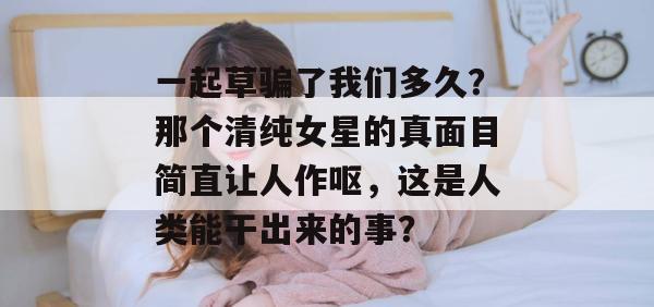 一起草骗了我们多久？那个清纯女星的真面目简直让人作呕，这是人类能干出来的事？