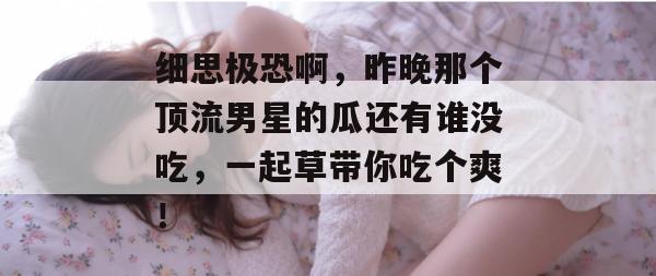 细思极恐啊，昨晚那个顶流男星的瓜还有谁没吃，一起草带你吃个爽！
