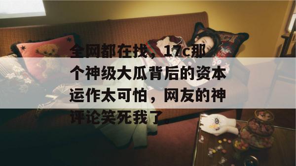 全网都在找,17c那个神级大瓜背后的资本运作太可怕,网友的神评论笑死我了。