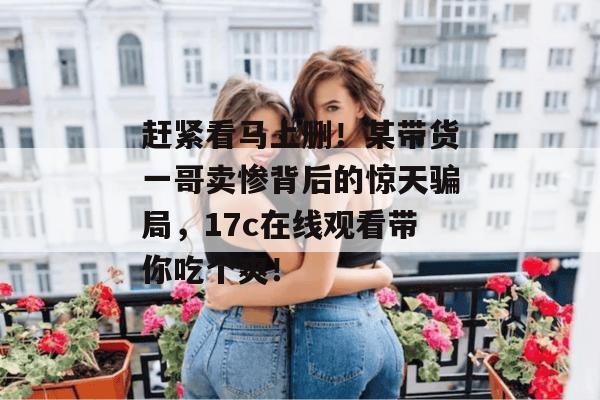 赶紧看马上删！某带货一哥卖惨背后的惊天骗局，17c在线观看带你吃个爽！