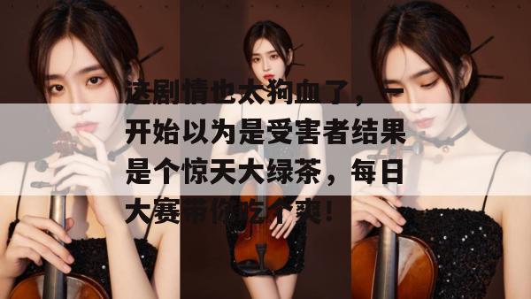 这剧情也太狗血了，一开始以为是受害者结果是个惊天大绿茶，每日大赛带你吃个爽！