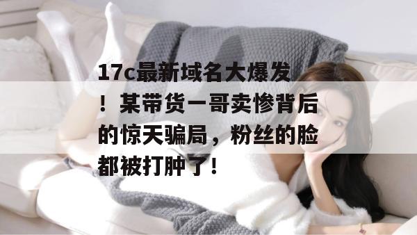 17c最新域名大爆发!某带货一哥卖惨背后的惊天骗局,粉丝的脸都被打肿了!