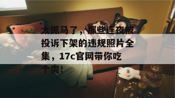 太抓马了，那些连夜被投诉下架的违规照片全集，17c官网带你吃个爽！