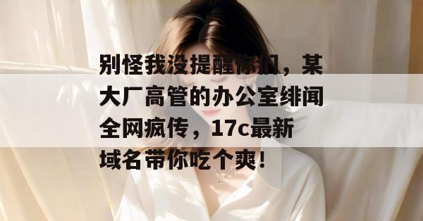 别怪我没提醒你们,某大厂高管的办公室绯闻全网疯传,17c最新域名带你吃个爽!