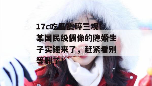 17c吃瓜震碎三观！某国民级偶像的隐婚生子实锤来了，赶紧看别等删了！