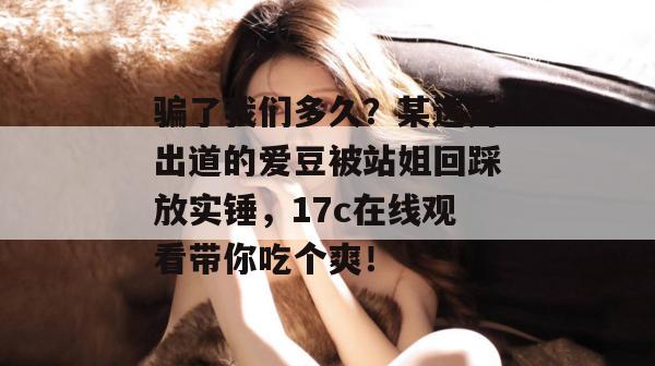 骗了我们多久？某选秀出道的爱豆被站姐回踩放实锤，17c在线观看带你吃个爽！