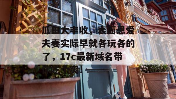 瓜田大丰收,表面恩爱夫妻实际早就各玩各的了,17c最新域名带你吃个爽!