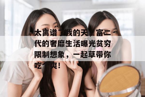 太离谱了我的天，富二代的奢靡生活曝光贫穷限制想象，一起草带你吃个爽！