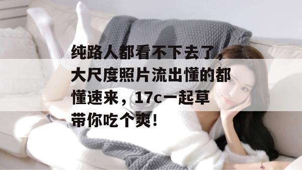 纯路人都看不下去了，大尺度照片流出懂的都懂速来，17c一起草带你吃个爽！