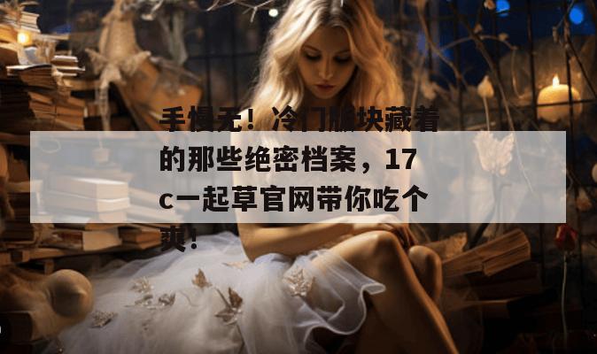 手慢无！冷门版块藏着的那些绝密档案，17c一起草官网带你吃个爽！