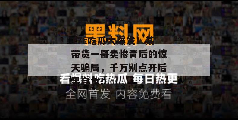 17c吃瓜大爆发!某带货一哥卖惨背后的惊天骗局,千万别点开后果自负!