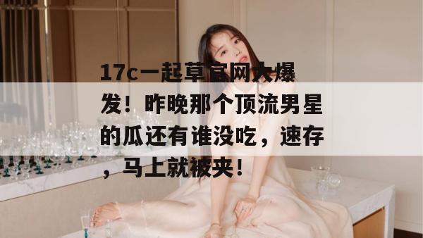 17c一起草官网大爆发!昨晚那个顶流男星的瓜还有谁没吃,速存,马上就被夹!