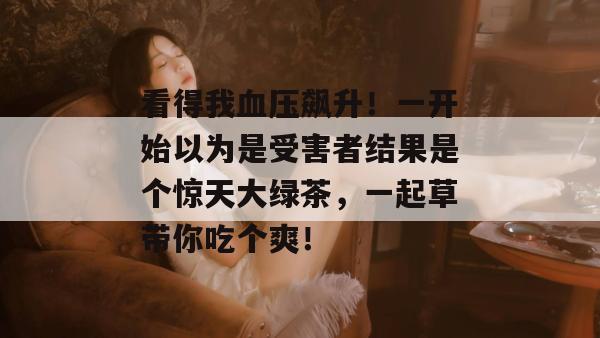 看得我血压飙升!一开始以为是受害者结果是个惊天大绿茶,一起草带你吃个爽!