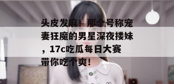 头皮发麻!那个号称宠妻狂魔的男星深夜搂妹,17c吃瓜每日大赛带你吃个爽!