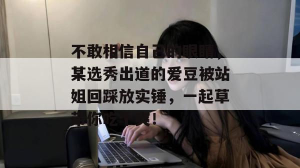 不敢相信自己的眼睛,某选秀出道的爱豆被站姐回踩放实锤,一起草带你吃个爽!