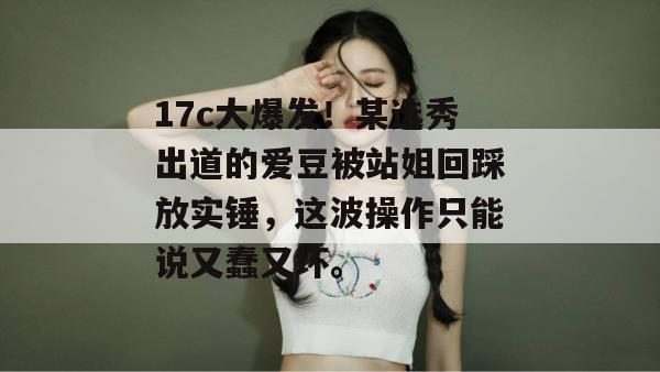 17c大爆发!某选秀出道的爱豆被站姐回踩放实锤,这波操作只能说又蠢又坏。