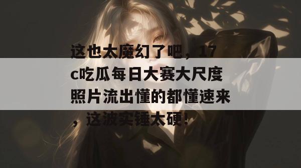 这也太魔幻了吧,17c吃瓜每日大赛大尺度照片流出懂的都懂速来,这波实锤太硬!