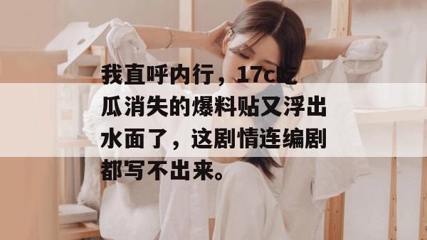 我直呼内行,17c吃瓜消失的爆料贴又浮出水面了,这剧情连编剧都写不出来。