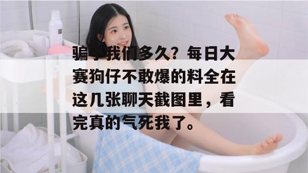 骗了我们多久?每日大赛狗仔不敢爆的料全在这几张聊天截图里,看完真的气死我了。