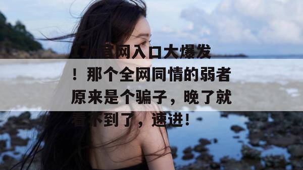17c官网入口大爆发!那个全网同情的弱者原来是个骗子,晚了就看不到了,速进!