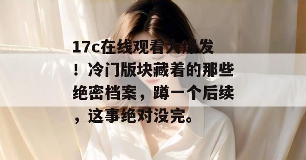 17c在线观看大爆发!冷门版块藏着的那些绝密档案,蹲一个后续,这事绝对没完。